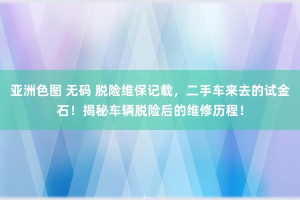 亚洲色图 无码 脱险维保记载，二手车来去的试金石！揭秘车辆脱险后的维修历程！