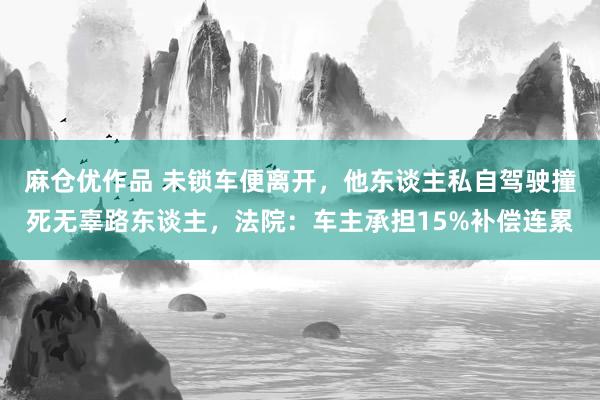 麻仓优作品 未锁车便离开，他东谈主私自驾驶撞死无辜路东谈主，法院：车主承担15%补偿连累