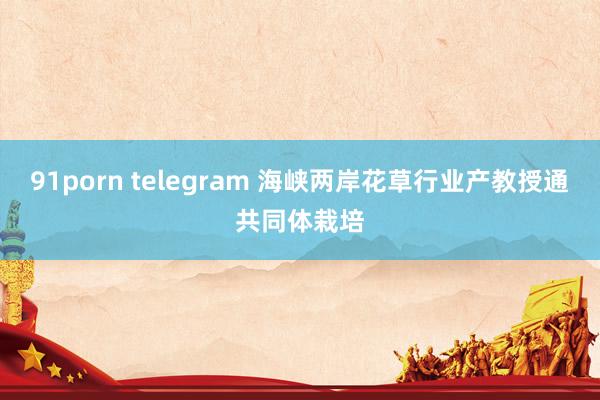 91porn telegram 海峡两岸花草行业产教授通共同体栽培