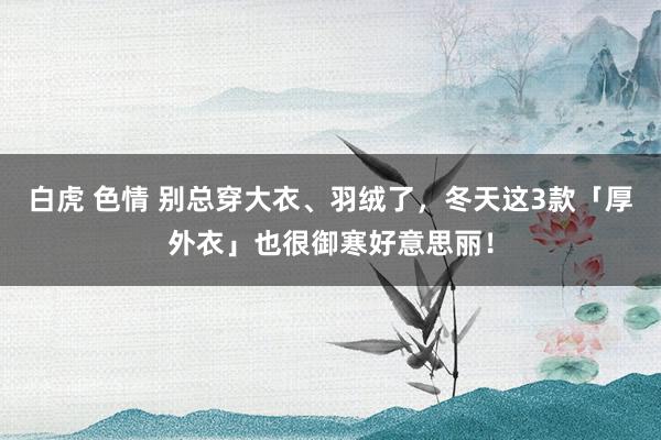 白虎 色情 别总穿大衣、羽绒了，冬天这3款「厚外衣」也很御寒好意思丽！