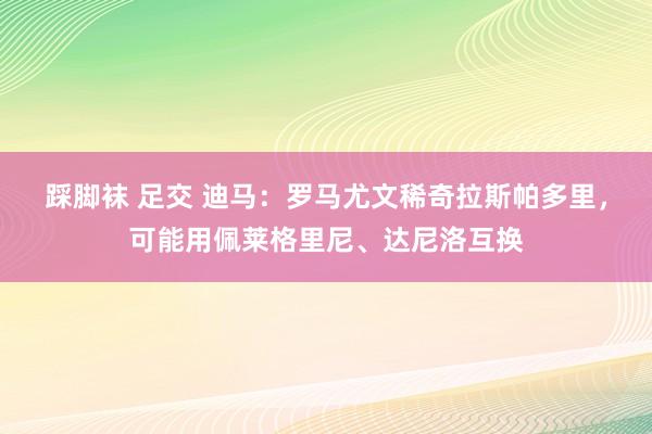 踩脚袜 足交 迪马：罗马尤文稀奇拉斯帕多里，可能用佩莱格里尼、达尼洛互换