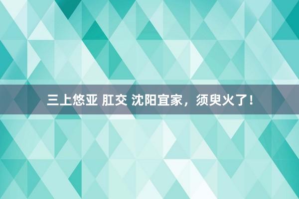 三上悠亚 肛交 沈阳宜家，须臾火了！