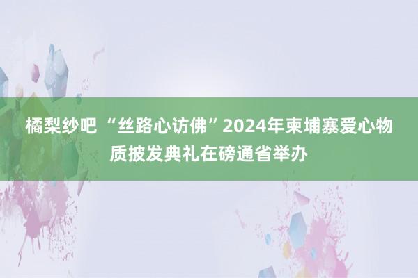 橘梨纱吧 “丝路心访佛”2024年柬埔寨爱心物质披发典礼在磅通省举办