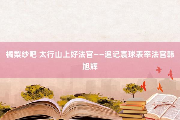 橘梨纱吧 太行山上好法官——追记寰球表率法官韩旭辉