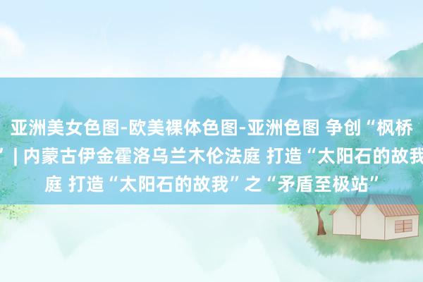 亚洲美女色图-欧美裸体色图-亚洲色图 争创“枫桥式东说念主民法庭” | 内蒙古伊金霍洛乌兰木伦法庭 打造“太阳石的故我”之“矛盾至极站”