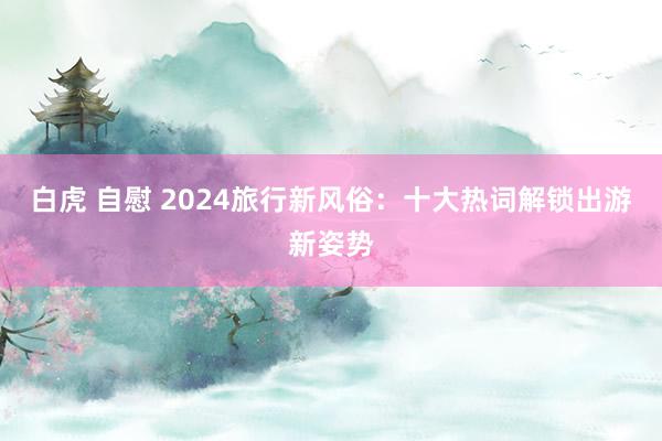 白虎 自慰 2024旅行新风俗：十大热词解锁出游新姿势