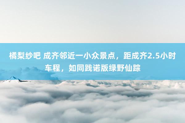 橘梨纱吧 成齐邻近一小众景点，距成齐2.5小时车程，如同践诺版绿野仙踪