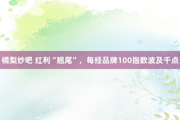 橘梨纱吧 红利“翘尾”，每经品牌100指数波及千点