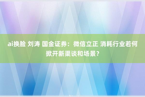 ai换脸 刘涛 国金证券：微信立正 消耗行业若何掀开新渠谈和场景？