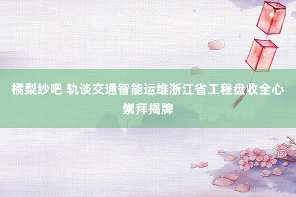 橘梨纱吧 轨谈交通智能运维浙江省工程盘收全心崇拜揭牌