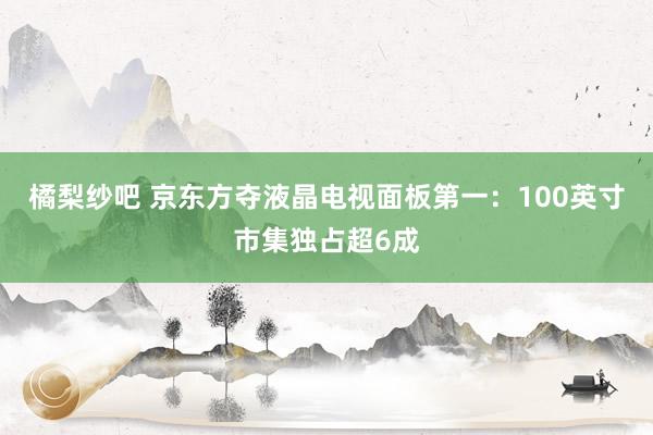 橘梨纱吧 京东方夺液晶电视面板第一：100英寸市集独占超6成