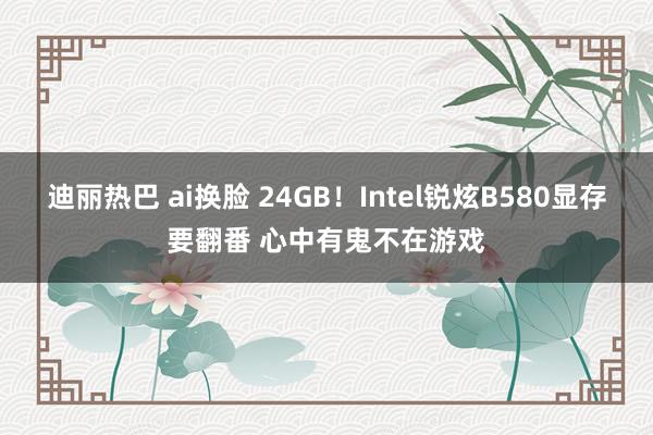 迪丽热巴 ai换脸 24GB！Intel锐炫B580显存要翻番 心中有鬼不在游戏