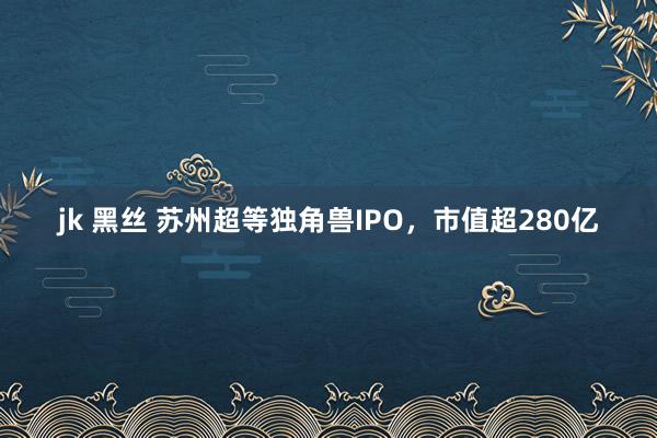 jk 黑丝 苏州超等独角兽IPO，市值超280亿