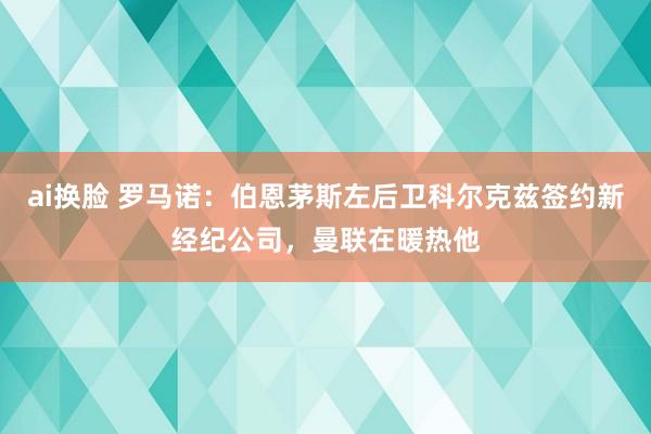 ai换脸 罗马诺：伯恩茅斯左后卫科尔克兹签约新经纪公司，曼联在暖热他