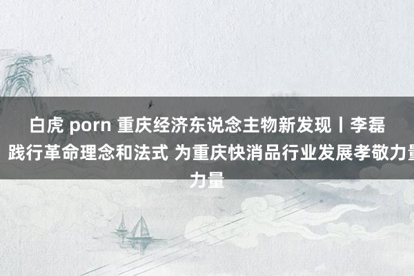 白虎 porn 重庆经济东说念主物新发现丨李磊：践行革命理念和法式 为重庆快消品行业发展孝敬力量