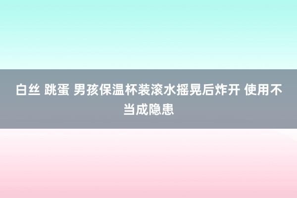 白丝 跳蛋 男孩保温杯装滚水摇晃后炸开 使用不当成隐患