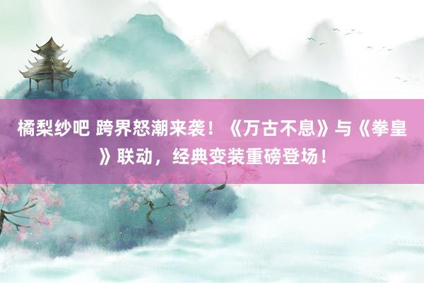 橘梨纱吧 跨界怒潮来袭！《万古不息》与《拳皇》联动，经典变装重磅登场！