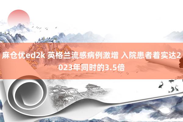 麻仓优ed2k 英格兰流感病例激增 入院患者着实达2023年同时的3.5倍