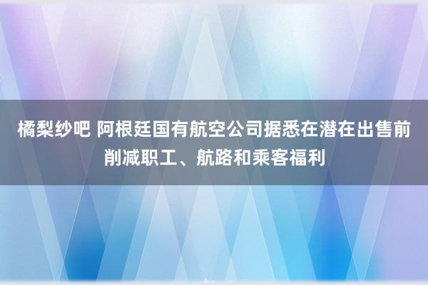 橘梨纱吧 阿根廷国有航空公司据悉在潜在出售前削减职工、航路和乘客福利