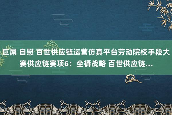 巨屌 自慰 百世供应链运营仿真平台劳动院校手段大赛供应链赛项6：坐褥战略 百世供应链...