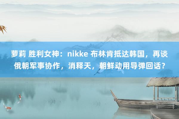 萝莉 胜利女神：nikke 布林肯抵达韩国，再谈俄朝军事协作，消释天，朝鲜动用导弹回话？