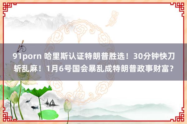 91porn 哈里斯认证特朗普胜选！30分钟快刀斩乱麻！1月6号国会暴乱成特朗普政事财富？