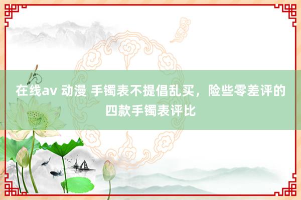 在线av 动漫 手镯表不提倡乱买，险些零差评的四款手镯表评比