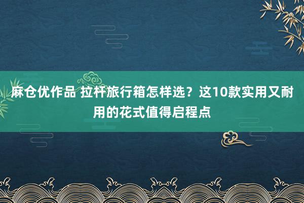 麻仓优作品 拉杆旅行箱怎样选？这10款实用又耐用的花式值得启程点