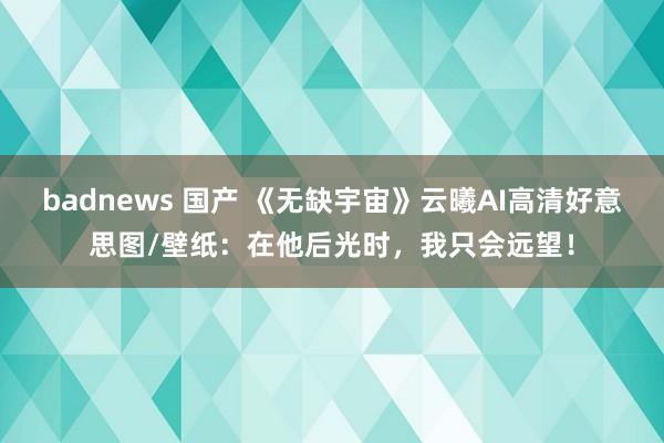 badnews 国产 《无缺宇宙》云曦AI高清好意思图/壁纸：在他后光时，我只会远望！