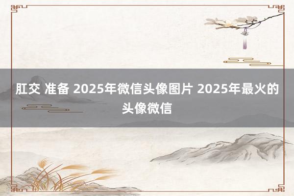 肛交 准备 2025年微信头像图片 2025年最火的头像微信