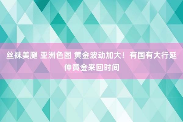 丝袜美腿 亚洲色图 黄金波动加大！有国有大行延伸黄金来回时间