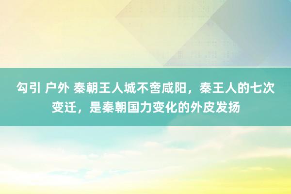 勾引 户外 秦朝王人城不啻咸阳，秦王人的七次变迁，是秦朝国力变化的外皮发扬