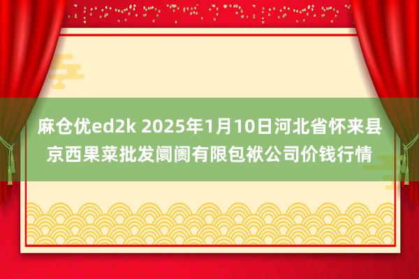 麻仓优ed2k 2025年1月10日河北省怀来县京西果菜批发阛阓有限包袱公司价钱行情