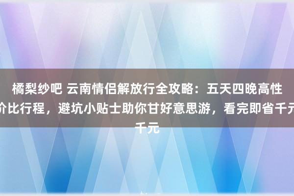 橘梨纱吧 云南情侣解放行全攻略：五天四晚高性价比行程，避坑小贴士助你甘好意思游，看完即省千元