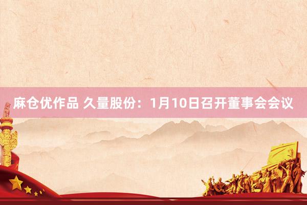 麻仓优作品 久量股份：1月10日召开董事会会议