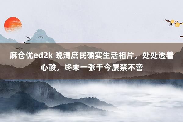 麻仓优ed2k 晚清庶民确实生活相片，处处透着心酸，终末一张于今屡禁不啻