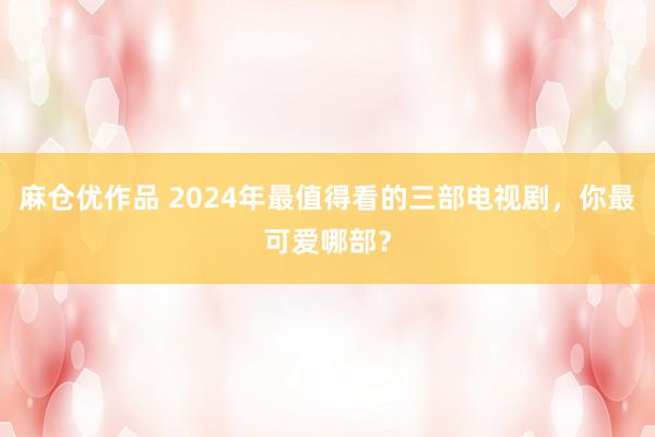 麻仓优作品 2024年最值得看的三部电视剧，你最可爱哪部？