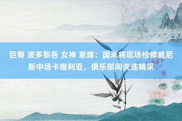 巨臀 波多黎各 女神 意媒：国米将现场检修威尼斯中场卡维利亚，俱乐部间关连精采