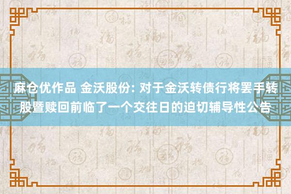 麻仓优作品 金沃股份: 对于金沃转债行将罢手转股暨赎回前临了一个交往日的迫切辅导性公告