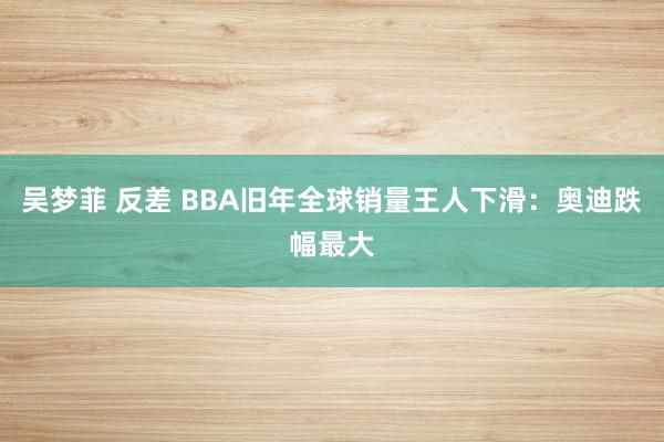 吴梦菲 反差 BBA旧年全球销量王人下滑：奥迪跌幅最大