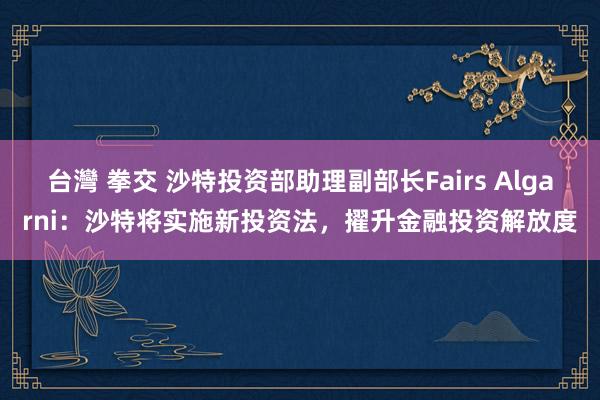 台灣 拳交 沙特投资部助理副部长Fairs Algarni：沙特将实施新投资法，擢升金融投资解放度