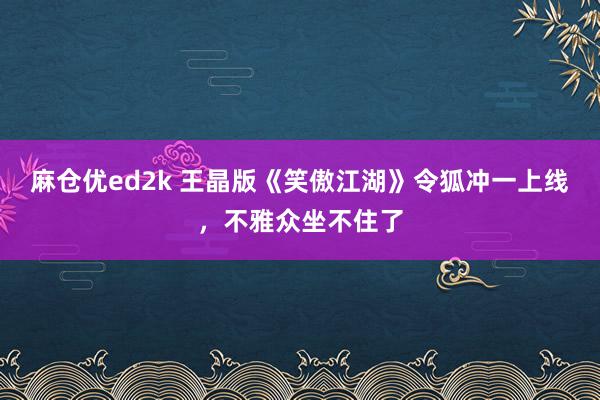 麻仓优ed2k 王晶版《笑傲江湖》令狐冲一上线，不雅众坐不住了