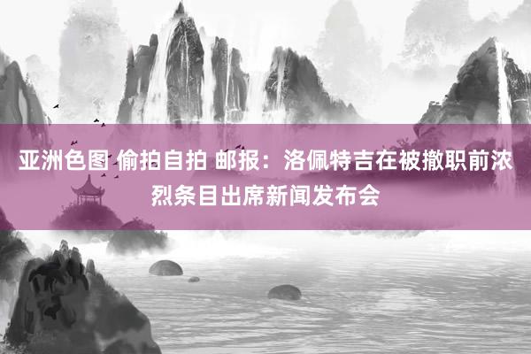 亚洲色图 偷拍自拍 邮报：洛佩特吉在被撤职前浓烈条目出席新闻发布会