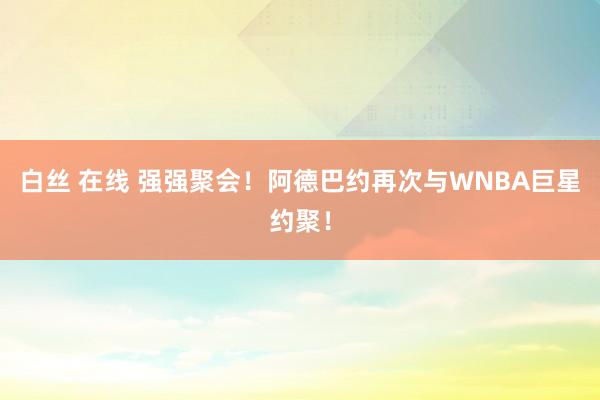 白丝 在线 强强聚会！阿德巴约再次与WNBA巨星约聚！