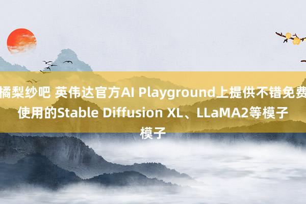 橘梨纱吧 英伟达官方AI Playground上提供不错免费使用的Stable Diffusion XL、LLaMA2等模子