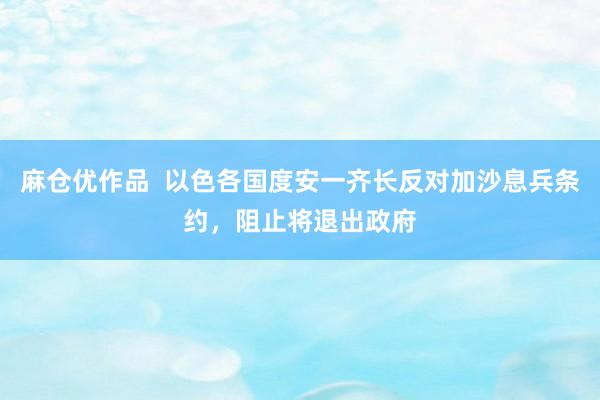 麻仓优作品  以色各国度安一齐长反对加沙息兵条约，阻止将退出政府